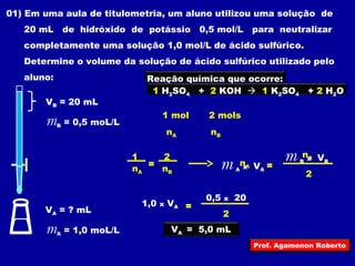 01) Em uma aula de titulometria, um aluno utilizou uma solução de 
20 mL de hidróxido de potássio 0,5 mol/L para neutralizar 
completamente uma solução 1,0 mol/L de ácido sulfúrico. 
Determine o volume da solução de ácido sulfúrico utilizado pelo 
aluno: 
VB = 20 mL 
mB = 0,5 moL/L 
VA = ? mL 
mA = 1,0 moL/L 
Reação química que ocorre: 
1 H2SO4 + 2 KOH  1 K2SO4 + 2 H2O 
1 mol 2 mols 
nA nB 
1 2 
nA nB 
= nA 
nB 
2 
m = A x VA 
m B x VB 
2 
1,0 x V = A 
0,5 x 20 
VA = 5,0 mL 
Prof. Agamenon Roberto 
 