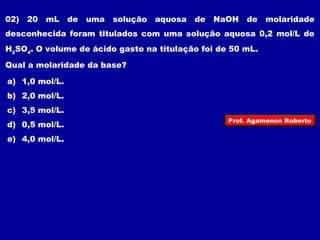 02) 20 mL de uma solução aquosa de NaOH de molaridade 
desconhecida foram titulados com uma solução aquosa 0,2 mol/L de 
HSO. O volume de ácido gasto na titulação foi de 50 mL. 
24Qual a molaridade da base? 
a) 1,0 mol/L. 
b) 2,0 mol/L. 
c) 3,5 mol/L. 
d) 0,5 mol/L. 
Prof. Agamenon Roberto 
e) 4,0 mol/L. 
 