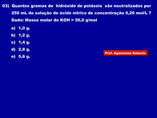 03) Quantos gramas de hidróxido de potássio são neutralizados por 
250 mL de solução de ácido nítrico de concentração 0,20 mol/L ? 
Dado: Massa molar do KOH = 56,0 g/mol 
a) 1,0 g. 
b) 1,2 g. 
c) 1,4 g. 
d) 2,8 g. 
Prof. Agamenon Roberto 
e) 5,6 g. 

