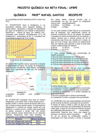 9
PROJETO QUÍMICA NA RETA FINAL- UFRPE
QUÍMICA PROFº RAFAEL SANTOS RECIFE/PE
e) a quantidade de NaCl dissolvida a 80°C é maior que
40°C.
07. (COVEST/02/2ª fase) A fenilalanina é um
aminoácido utilizado como adoçante dietético. O
gráfico abaixo representa a variação da solubilidade
em água da fenilalanina com relação à temperatura.
Determine o volume de água, em mililitros (mL),
necessário para dissolver completamente 3,0 g da
fenilalanina à temperatura de 40 °C. Considere que
a densidade da água a 40 °C é 1,0 kg/L.
08. (Covest-98) O gráfico abaixo representa a variação
de solubilidade em água, em função da temperatura,
para algumas substâncias. Qual dessas substâncias
libera maior quantidade de calor por mol quando é
dissolvida?
a) Na2SO4 b) Li2SO4 c) KI d) NaCl
e) KNO3
09. (FUVEST-SP) Considere duas latas do mesmo
refrigerante, uma versão “diet” e outra versão comum.
Ambas contêm o mesmo volume de líquido (300 mL) e
têm a mesma massa quando vazias. A composição do
refrigerante é a mesma em ambas, exceto por uma
diferença: a versão comum, contém certa quantidade
de açúcar, enquanto a versão “diet” não contém
açúcar (apenas massa desprezível de um adoçante
artificial). Pesando-se duas latas fechadas do
refrigerante, foram obtidos os seguintes resultados:
Por esses dados, pode-se concluir que a
concentração, em g/L, de açúcar no refrigerante
comum é de, aproximadamente:
a) 0,020g/L. b) 0,050g/L. c) 1,1g/L.
d) 20g/L. e) 50g/L.
10. Um certo remédio contém 30g de um componente
ativo X dissolvido num determinado volume de
solvente, constituindo 150 mL de solução. Ao analisar
o resultado do exame de laboratório de um paciente, o
médico concluiu que o doente precisa de 3g do
componente ativo X por dia, dividido em 3 doses, ou
seja, de 8 em 8 horas. Que volume do medicamento
deve ser ingerido pelo paciente a cada 8 horas para
cumprir a determinação do médico?
a) 50 mL. b) 100 mL. c) 5 mL.
d) 10 mL. e) 12 mL.
11. Uma solução aquosa com concentração de
20g/litro apresenta:
a) 20 g de soluto dissolvidos em 1 litro de água.
b) 40 g de soluto dissolvidos em 0,5 litro de solução.
c) 10 g de soluto dissolvidos em 0,5 litro de solução.
d) 40 g de soluto dissolvidos em 4,0 litros de solução.
e) 10 g de soluto dissolvidos em 2,0 litros de solução.
12. (Mackenzie – SP) Têm-se cinco recipientes
contendo soluções aquosas de cloreto de sódio.
É correto afirmar que:
a) o recipiente 5 contém a solução menos concentrada
b) o recipiente 1 contém a solução mais concentrada
c) somente os recipientes 3 e 4 contêm soluções de
igual concentração
d) as cinco soluções têm a mesma concentração
e) o recipiente 5 contém a solução mais concentrada
13. (UFRN-RN) Uma das potencialidades econômicas
do Rio Grande do Norte é a produção de sal marinho.
O cloreto de sódio é obtido a partir da água do mar
nas salinas construídas nas proximidades do litoral.De
modo geral, a água do mar percorre diversos tanques
de cristalização até alcançar uma concentração
determinada. Suponha que, numa das etapas do
processo, um técnico retirou 3 amostras de 500
mL de um tanque de cristalização, realizou a
evaporação com cada amostra e anotou a massade
 