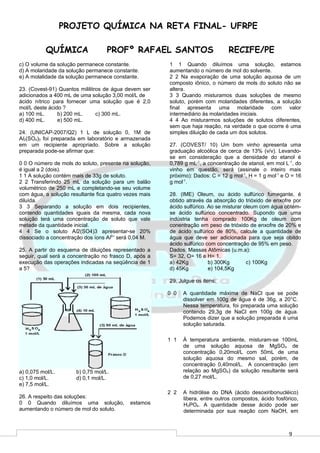 9
PROJETO QUÍMICA NA RETA FINAL- UFRPE
QUÍMICA PROFº RAFAEL SANTOS RECIFE/PE
c) O volume da solução permanece constante.
d) A molaridade da solução permanece constante.
e) A molalidade da solução permanece constante.
23. (Covest-91) Quantos mililitros de água devem ser
adicionados a 400 mL de uma solução 3,00 mol/L de
ácido nítrico para fornecer uma solução que é 2,0
mol/L deste ácido ?
a) 100 mL. b) 200 mL. c) 300 mL.
d) 400 mL. e) 500 mL.
24. (UNICAP-2007/Q2) 1 L de solução 0, 1M de
Al2(SO4)3 foi preparada em laboratório e armazenada
em um recipiente apropriado. Sobre a solução
preparada pode-se afirmar que:
0 0 O número de mols do soluto, presente na solução,
é igual a 2 (dois).
1 1 A solução contém mais de 33g de soluto.
2 2 Transferindo 25 mL da solução para um balão
volumétrico de 250 mL e completando-se seu volume
com água, a solução resultante fica quatro vezes mais
diluída.
3 3 Separando a solução em dois recipientes,
contendo quantidades iguais da mesma, cada nova
solução terá uma concentração de soluto que vale
metade da quantidade inicial.
4 4 Se o soluto Al2(SO4)3 apresentar-se 20%
dissociado a concentração dos íons Al3+
será 0,04 M.
25. A partir do esquema de diluições representado a
seguir, qual será a concentração no frasco D, após a
execução das operações indicadas na seqüência de 1
a 5?
a) 0,075 mol/L. b) 0,75 mol/L.
c) 1,0 mol/L. d) 0,1 mol/L.
e) 7,5 mol/L.
26. A respeito das soluções:
0 0 Quando diluímos uma solução, estamos
aumentando o número de mol do soluto.
1 1 Quando diluímos uma solução, estamos
aumentando o número de mol do solvente.
2 2 Na evaporação de uma solução aquosa de um
composto iônico, o número de mols do soluto não se
altera.
3 3 Quando misturamos duas soluções de mesmo
soluto, porém com molaridades diferentes, a solução
final apresenta uma molaridade com valor
intermediário às molaridades iniciais.
4 4 Ao misturarmos soluções de solutos diferentes,
sem que haja reação, na verdade o que ocorre é uma
simples diluição de cada um dos solutos.
27. (COVEST/ 10) Um bom vinho apresenta uma
graduação alcoólica de cerca de 13% (v/v). Levando-
se em consideração que a densidade do etanol é
0,789 g mL-1
, a concentração de etanol, em mol L-1
, do
vinho em questão, será (assinale o inteiro mais
próximo): Dados: C = 12 g mol-1
, H = 1 g mol-1
e O = 16
g mol-1
.
28. (IME) Oleum, ou ácido sulfúrico fumegante, é
obtido através da absorção do trióxido de enxofre por
ácido sulfúrico. Ao se misturar oleum com água obtém-
se ácido sulfúrico concentrado. Supondo que uma
indústria tenha comprado 100Kg de oleum com
conentração em peso de trióxido de enxofre de 20% e
de ácido sulfúrico de 80%, calcule a quantidade de
água que deve ser adicionada para que seja obitdo
ácido sulfúrico com concentração de 95% em peso.
Dados: Massas Atômicas (u.m.a):
S= 32, O= 16 e H= 1.
a) 42Kg b) 300Kg c) 100Kg
d) 45Kg e) 104,5Kg
29. Julgue os itens:
0 0 A quantidade máxima de NaCl que se pode
dissolver em 100g de água é de 36g, a 20°C.
Nessa temperatura, foi preparada uma solução
contendo 29,3g de NaCl em 100g de água.
Podemos dizer que a solução preparada é uma
solução saturada.
1 1 À temperatura ambiente, misturam-se 100mL
de uma solução aquosa de MgSO4 de
concentração 0,20mol/L com 50mL de uma
solução aquosa do mesmo sal, porém, de
concentração 0,40mol/L. A concentração (em
relação ao MgSO4) da solução resultante será
de 0,27 mol/L.
2 2 A hidrólise do DNA (ácido desoxiribonucléico)
libera, entre outros compostos, ácido fosfórico,
H3PO4. A quantidade desse ácido pode ser
determinada por sua reação com NaOH, em
 