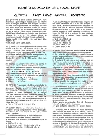 9
PROJETO QUÍMICA NA RETA FINAL- UFRPE
QUÍMICA PROFº RAFAEL SANTOS RECIFE/PE
qual predomina o ácido acético, CH3COOH. Para
determinar a percentagem massa/volume do referido
ácido no vinagre, realiza-se uma titulação, utilizando-
se uma solução padronizada de hidróxido de sódio
0,10 mol/L. Para isso, diluem-se 10,0mL de vinagre
com água destilada em um balão volumétrico de 100,0
mL até a aferição. Foram gastos na titulação 5,0 mL
do hidróxido utilizados como titulante, para titular uma
alíquota de 10,0 mL da solução diluída. A
percentagem massa/volume do vinagre analisado é
Dados: ma(C) =12u, ma(O) =16u, ma( Na) = 23u,
ma( H) = 1u
A) 6% B) 2% C) 4% D) 5% E) 3%
35. (Covest-2009) O vinagre comercial contém ácido
acético (CH3COOH). Na titulação de 6,0 mL de
vinagre comercial com densidade 1,01 g mL-1
,
gastaram-se 10,0 mL de uma solução 0,40 mol L-1
de
hidróxido de sódio (NaOH). Qual é a porcentagem de
ácido acético contido no vinagre analisado?
(Dados: C = 12, H = 1 e O = 16). Anote o inteiro mais
próximo.
36. Quando se adiciona uma solução de cloreto de
cálcio a uma solução de carbonato de sódio forma-se
uma solução de carbonato de cálcio insolúvel (utilizado
como giz), de acordo com a equação:
CaCl2 + Na2CO3 CaCO3 + 2 NaCl
Para reagir completamente com 50 mL de solução
0,15 mol/L de Na2CO3, é necessário um volume de
solução 0,25 mol/L de CaCl2 igual a:
a) 15,0 mL. b) 25,0 mL. c) 30,0 mL.
d) 50,0 mL. e) 75,5 mL.
36. (UPE/ 96) Preparou-se 100,00mL uma solução de
um ácido diprótico de massa molar 162g/mol e
densidade 1,80g/mL, diluindo-se 1,00mL deste ácido
em quantidade suficiente de água destilada para
completar o balão volumétrico até a aferição
(100,00mL). Em seguida retira-se do balão 5,00mL da
solução e titula-se com hidróxido de sódio 1N,
gastando-se 1,00mL, para a completa neutralização. A
pureza do ácido analisado é de: (H = 1u, S = 32u, O =
16u e Na = 23u)
a) 70% b) 75% c) 83% d) 90% e) 78%
37. (UDESC-SC) Em um laboratório de química são
colocados a reagir completamente 100 mL de solução
de hidróxido de sódio com 30 mL de HCl 1,5 molar
(mol/L). Pede-se:
I - A molaridade da solução de hidróxido de sódio.
II - A massa de hidróxido de sódio aí existente.
A alternativa que apresenta corretamente o que se
pede é:
a) 0,225 mol/L e 1,8 g.
b) 0,45 mol/L e 1,8 g. c) 0,045 mol/L e 1,8 g.
d) 0,225 mol/L e 5,4 g. e) 0,45 mol/L e 3,6 g.
38. (IFAL/DOC/10) Um estudante deseja preparar em
um balão volumétrico de 200 mL uma solução 0,2
mol/L de HCl. Para isso, este estudante dispõe de um
frasco com 500 mL de ácido clorídrico concentrado
com densidade de 1,18 g/mL e 36,5 % em massa. O
volume retirado de ácido clorídrico concentrado do
frasco de 500 mL e o volume de água destilada
utilizada para o preparo dessa solução são,
respectivamente:
a) 12,01 mL e 187,99 mL.
b) 4,38 mL e 195,62 mL.
c) 33,40 mL e 166,60 mL.
d) 3,39 mL e 196,61 mL.
e) 3,18 mL e 196,82 mL.
39. (IFAL/DOC/10) Assinale a alternativa INCORRETA
acerca de solubilidade e concentração das soluções:
a) Se a atração soluto-solvente for mais forte que a
atração solvente-solvente e soluto-soluto o processo
de dissolução é exotérmico.
b) O metanol é mais solúvel em água do que em
dissulfeto de carbono. A explicação é que as forças
entre moléculas de CH4O e CS2 são forças de
dispersão e forças do tipo dipolo-dipolo induzido e com
a água o CH4O pode formar ligações de hidrogênio.
c) Sob pressão constante, a solubilidade de um gás
num líquido diminui com a temperatura e se anula no
ponto de ebulição.
d) Para neutralizar 20 mL de uma solução 0,245 mol/L
de H2SO4 são necessários, aproximadamente, 8 mL
de solução 0,610 mol/L de NaOH.
e) Uma solução de sacarose 0,1 mol/L é mais
concentrada que uma solução de sacarose 3,42 g/L.
40. (IFPE/DOC/09) O hipoclorito de sodio e um sal
vendido comercialmente em solucao aquosa com os
nomes de agua sanitaria ou agua de lavadeira e
possui efeito bactericida, sendo usado no tratamento
de aguas. Assinale a alternativa abaixo que apresenta
o numero de gotas de uma solucao de hipoclorito de
sodio a 5 % (m/v) para deixar um litro de agua com 5
ppm do referido sal.
Dados : volume de uma gota = 0,05 mL . Considerar
volume final igual a 1 litro de solucao.
a) 1 gota b) 2 gotas c) 3 gotas d) 4 gotase) 5 gotas
41. (IFPE/DOC/09) A vitamina C (acido ascorbico),
esta presente em todas as frutas citricas, sendo a
acerola a que apresenta maior teor. Uma das formas
mais comuns de obtencao desta vitamina e atraves do
suco de laranja, no entanto ao ser preparada, deve ser
consumida o mais rapido possivel, pois a vitamina C
perde sua acao em pouco tempo, em 68 minutos ela ja
comeca a degradar. A vitamina C apresenta formula
molecular C6H8O6, alem de ser acida, e tambem
agente redutor. Uma das formas de se determinar o
 