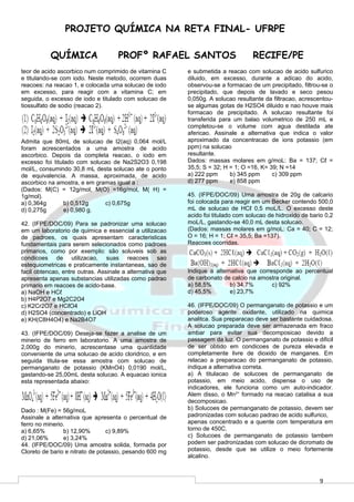 9
PROJETO QUÍMICA NA RETA FINAL- UFRPE
QUÍMICA PROFº RAFAEL SANTOS RECIFE/PE
teor de acido ascorbico num comprimido de vitamina C
e titulando-se com iodo. Neste metodo, ocorrem duas
reacoes: na reacao 1, e colocada uma solucao de iodo
em excesso, para reagir com a vitamina C; em
seguida, o excesso de iodo e titulado com solucao de
tiossulfato de sodio (reacao 2).
Admita que 80mL de solucao de I2(aq) 0,064 mol/L
foram acrescentados a uma amostra de acido
ascorbico. Depois da completa reacao, o iodo em
excesso foi titulado com solucao de Na2S2O3 0,198
mol/L, consumindo 30,8 mL desta solucao ate o ponto
de equivalencia. A massa, aproximada, de acido
ascorbico na amostra, e em gramas igual a :
(Dados: M(C) = 12g/mol, M(O) =16g/mol, M( H) =
1g/mol).
a) 0,364g b) 0,512g c) 0,675g
d) 0,275g e) 0,980 g.
42. (IFPE/DOC/09) Para se padronizar uma solucao
em um laboratorio de quimica e essencial a utilizacao
de padroes, os quais apresentam caracteristicas
fundamentais para serem selecionados como padroes
primarios, como por exemplo: são soluveis sob as
condicoes de utilizacao, suas reacoes sao
estequiometricas e praticamente instantaneas, sao de
facil obtencao, entre outras. Assinale a alternativa que
apresenta apenas substancias utilizadas como padrao
primario em reacoes de acido-base.
a) NaOH e HCℓ
b) H4P2O7 e Mg2C2O4
c) K2Cr2O7 e HCℓO4
d) H2SO4 (concentrado) e LiOH
e) KH(C8H4O4) e Na2B4O7
43. (IFPE/DOC/09) Deseja-se fazer a analise de um
minerio de ferro em laboratorio. A uma amostra de
2,000g do minerio, acrescentase uma quantidade
conveniente de uma solucao de acido cloridrico, e em
seguida titula-se essa amostra com solucao de
permanganato de potassio (KMnO4) 0,0190 mol/L,
gastando-se 25,00mL desta solucao. A equacao ionica
esta representada abaixo:
Dado : M(Fe) = 56g/moL
Assinale a alternativa que apresenta o percentual de
ferro no minerio.
a) 6,65% b) 12,90% c) 9,89%
d) 21,06% e) 3,24%
44. (IFPE/DOC/09) Uma amostra solida, formada por
Cloreto de bario e nitrato de potassio, pesando 600 mg
e submetida a reacao com solucao de acido sulfurico
diluido, em excesso, durante a adicao do acido,
observou-se a formacao de um precipitado, filtrou-se o
precipitado, que depois de lavado e seco pesou
0,050g. A solucao resultante da filtracao, acrescentou-
se algumas gotas de H2SO4 diluido e nao houve mais
formacao de precipitado. A solucao resultante foi
transferida para um balao volumetrico de 250 mL e
completou-se o volume com agua destilada ate
afericao. Assinale a alternativa que indica o valor
aproximado da concentracao de ions potassio (em
ppm) na solucao
resultante.
Dados: massas molares em g/moL: Ba = 137; Cℓ =
35,5; S = 32; H = 1; O =16, K= 39; N =14
a) 222 ppm b) 345 ppm c) 309 ppm
d) 277 ppm e) 858 ppm
45. (IFPE/DOC/09) Uma amostra de 20g de calcario
foi colocada para reagir em um Becker contendo 500,0
mL de solucao de HCℓ 0,5 moL/L. O excesso deste
acido foi titulado com solucao de hidroxido de bario 0,2
moL/L, gastando-se 40,0 mL desta solucao.
(Dados: massas molares em g/moL: Ca = 40; C = 12;
O = 16; H = 1; Cℓ = 35,5; Ba =137).
Reacoes ocorridas.
Indique a alternativa que corresponde ao percentual
de carbonato de calcio na amostra original.
a) 58,5% b) 34,7% c) 92%
d) 45,5% e) 23,7%
46. (IFPE/DOC/09) O permanganato de potassio e um
poderoso agente oxidante, utilizado na quimica
analitca. Sua preparacao deve ser bastante cuidadosa.
A solucao preparada deve ser armazenada em fraco
ambar para evitar sua decomposicao devido a
passagem da luz. O permanganato de potassio e dificil
de ser obtido em condicoes de pureza elevada e
completamente livre de dioxido de manganes. Em
relacao a preparacao do permanganato de potassio,
indique a alternativa correta.
a) A titulacao de solucoes de permanganato de
potassio, em meio acido, dispensa o uso de
indicadores, ele funciona como um auto-indicador.
Alem disso, o Mn2+
formado na reacao catalisa a sua
decomposicao.
b) Solucoes de permanganato de potassio, devem ser
padronizadas com solucao padrao de acido sulfurico,
apenas concentrado e a quente com temperatura em
torno de 450C.
c) Solucoes de permanganato de potassio tambem
podem ser padronizadas com solucao de dicromato de
potassio, desde que se utilize o meio fortemente
alcalino.
 