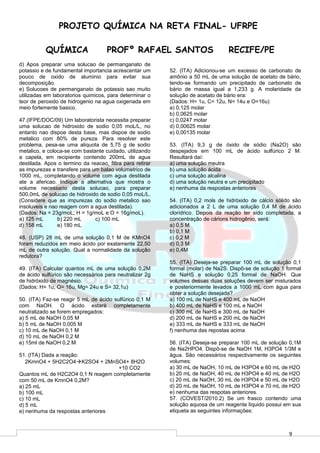 9
PROJETO QUÍMICA NA RETA FINAL- UFRPE
QUÍMICA PROFº RAFAEL SANTOS RECIFE/PE
d) Apos preparar uma solucao de permanganato de
potassio e de fundamental importancia acrescentar um
pouco de oxido de aluminio para evitar sua
decomposição.
e) Solucoes de permanganato de potassio sao muito
utilizadas em laboratorios quimicos, para determinar o
teor de peroxido de hidrogenio na agua oxigenada em
meio fortemente basico.
47.(IFPE/DOC/09) Um laboratorista necessita preparar
uma solucao de hidroxido de sodio 0,05 moL/L, no
entanto nao dispoe desta base, mas dispoe de sodio
metalico com 80% de pureza. Para resolver este
problema, pesa-se uma aliquota de 5,75 g de sodio
metalico, e coloca-se com bastante cuidado, utilizando
a capela, em recipiente contendo 200mL de agua
destilada. Apos o termino da reacao, filtra para retirar
as impurezas e transfere para um balao volumetrico de
1000 mL, completando o volume com agua destilada
ate a afericao. Indique a alternativa que mostra o
volume necessario desta solucao, para preparar
500,0mL de solucao de hidroxido de sodio 0,05 moL/L.
(Considere que as impurezas do sodio metalico sao
insoluveis e nao reagem com a agua destilada).
(Dados: Na = 23g/moL; H = 1g/moL e O = 16g/moL).
a) 125 mL b) 220 mL c) 100 mL
d) 158 mL e) 180 mL
48. (USP) 28 mL de uma solução 0,1 M de KMnO4
foram reduzidos em meio ácido por exatamente 22,50
mL de outra solução. Qual a normalidade da solução
redutora?
49. (ITA) Calcular quantos mL de uma solução 0,2M
de ácido sulfúrico são necessários para neutralizar 2g
de hidróxido de magnésio.
(Dados: H= 1u, O= 16u, Mg= 24u e S= 32,1u)
50. (ITA) Faz-se reagir 5 mL de ácido sulfúrico 0,1 M
com NaOH. O ácido estará completamente
neutralizado se forem empregados:
a) 5 mL de NaOH 0,05 M
b) 5 mL de NaOH 0,005 M
c) 10 mL de NaOH 0,1 M
d) 10 mL de NaOH 0,2 M
e) 15ml de NaOH 0,2 M
51. (ITA) Dada a reação:
2KmnO4 + 5H2C2O4K2SO4 + 2MnSO4+ 8H2O
+10 CO2
Quantos mL de H2C2O4 0,1 N reagem completamente
com 50 mL de KmnO4 0,2M?
a) 25 mL
b) 100 mL
c) 10 mL
d) 5 mL
e) nenhuma da respostas anteriores
52. (ITA) Adicionou-se um excesso de carbonato de
amônio a 50 mL de uma solução de acetato de bário,
tendo-se formando um precipitado de carbonato de
bário de massa igual a 1,233 g. A molaridade da
solução de acetato de bário era:
(Dados: H= 1u, C= 12u, N= 14u e O=16u)
a) 0,125 molar
b) 0,0625 molar
c) 0,0247 molar
d) 0,00625 molar
e) 0,00135 molar
53. (ITA) 9,3 g de óxido de sódio (Na2O) são
despejados em 100 mL de ácido sulfúrico 2 M.
Resultará daí:
a) uma solução meutra
b) uma solução ácida
c) uma solução alcalina
d) uma solução neutra e um precipitado
e) nenhuma da respostas anteriores
54. (ITA) 0,2 mols de hidróxido de cálcio sólido são
adicionados a 2 L de uma solução 0,4 M de ácido
clorídrico. Depois da reação ter sido completada, a
concentração de cárions hidrogênio, será:
a) 0,5 M
b) 0,1 M
c) 0,2 M
d) 0,3 M
e) 0,4M
55. (ITA) Deseja-se preparar 100 mL de solução 0,1
formal (molar) de Na2S. Dispõ-se de solução 1 formal
de NaHS e solução 0,25 formal de NaOH. Que
volumes dessas duas soluções devem ser misturados
e posteriormente levados a 1000 mL com água para
obter a solução desejada?
a) 100 mL de NaHS e 400 mL de NaOH
b) 400 mL de NaHS e 100 mL e NaOH
c) 300 mL de NaHS e 300 mL de NaOH
d) 200 mL de NaHS e 200 mL de NaOH
e) 333 mL de NaHS e 333 mL de NaOH
f) nenhuma das repostas acima
56. (ITA) Deseja-se preparar 100 mL de solução 0,1M
de Na2HPO4. Dispõ-se de NaOH 1M, H3PO4 1/3M e
água. São necessários respectivamente os seguintes
volumes:
a) 30 mL de NaOH, 10 mL de H3PO4 e 60 mL de H2O
b) 20 mL de NaOH, 40 mL de H3PO4 e 40 mL de H2O
c) 20 mL de NaOH, 30 mL de H3PO4 e 50 mL de H2O
d) 20 mL de NaOH, 10 mL de H3PO4 e 70 mL de H2O
e) nenhuma das respotas anteriores.
57. (COVEST/2010.2) Se um frasco contendo uma
solução aquosa de um reagente líquido possui em sua
etiqueta as seguintes informações:
 