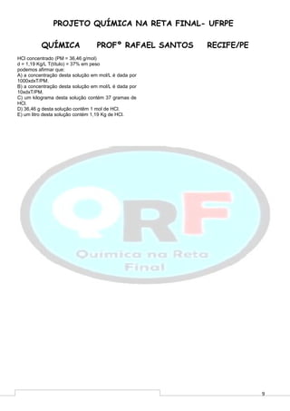 9
PROJETO QUÍMICA NA RETA FINAL- UFRPE
QUÍMICA PROFº RAFAEL SANTOS RECIFE/PE
HCl concentrado (PM = 36,46 g/mol)
d = 1,19 Kg/L T(título) = 37% em peso
podemos afirmar que:
A) a concentração desta solução em mol/L é dada por
1000xdxT/PM.
B) a concentração desta solução em mol/L é dada por
10xdxT/PM.
C) um kilograma desta solução contém 37 gramas de
HCl.
D) 36,46 g desta solução contêm 1 mol de HCl.
E) um litro desta solução contém 1,19 Kg de HCl.
 