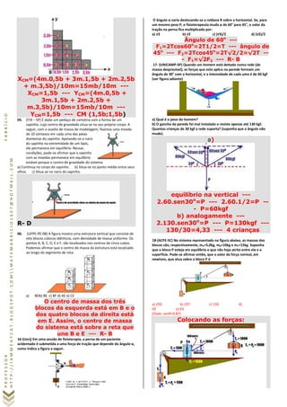 PROFESSORFABRÍCIO
HTTP://IAMMEATCAT.BLOGSPOT.COMMATEMABRICIO1607@HOTMAIL.COM
XCM=(4m.0,5b + 3m.1,5b + 2m.2,5b
+ m.3,5b)/10m=15mb/10m ---
XCM=1,5b --- YCM=(4m.0,5b +
3m.1,5b + 2m.2,5b +
m.3,5b)/10m=15mb/10m ---
YCM=1,5b --- CM (1,5b;1,5b)
05. (ITA – SP) É dado um pedaço de cartolina com a forma de um
sapinho, cujo centro de gravidade situa-se no seu próprio corpo. A
seguir, com o auxilio de massa de modelagem, fixamos uma moeda
de 10 centavos em cada uma das patas
dianteiras do sapinho. Apoiando-se o nariz
do sapinho na extremidade de um lápis,
ele permanece em equilíbrio. Nessas
condições, pode-se afirmar que o sapinho
com as moedas permanece em equilíbrio
estável porque o centro de gravidade do sistema:
a) Continua no corpo do sapinho. b) Situa-se no ponto médio entre seus
olhos. c) Situa-se no nariz do sapinho.
R- D
06. (UFPE-PE-08) A figura mostra uma estrutura vertical que consiste de
oito blocos cúbicos idênticos, com densidade de massa uniforme. Os
pontos A, B, C, D, E e F, são localizados nos centros de cinco cubos.
Podemos afirmar que o centro de massa da estrutura está localizado
ao longo do segmento de reta:
a) BDb) BE c) BF d) AE e) CE
O centro de massa dos três
blocos da esquerda está em B e o
dos quatro blocos da direita está
em E. Assim, o centro de massa
do sistema está sobre a reta que
une B e E --- R- B
16-(Uerj) Em uma sessão de fisioterapia, a perna de um paciente
acidentado é submetida a uma força de tração que depende do ângulo α,
como indica a figura a seguir.
O ângulo α varia deslocando-se a roldana R sobre a horizontal. Se, para
um mesmo peso P, o fisioterapeuta muda α de 60° para 45°, o valor da
tração na perna fica multiplicado por:
a) √3 b) √2 c) (√3)/2 d) (√2)/2
Ângulo de 60o
---
F1=2Tcos60o
=2T1/2=T --- ângulo de
45o
--- F2=2Tcos45o
=2T√2/2=√2T --
- F1=√2F2 --- R- B
17- (UNICAMP-SP) Quando um homem está deitado numa rede (de
massa desprezível), as forças que esta aplica na parede formam um
ângulo de 30° com a horizontal, e a intensidade de cada uma é de 60 kgf
(ver figura adiante)
.
a) Qual é o peso do homem?
b) O gancho da parede foi mal instalado e resiste apenas até 130 kgf.
Quantas crianças de 30 kgf a rede suporta? (suponha que o ângulo não
mude).
a)
equilíbrio na vertical ---
2.60.sen30o
=P --- 2.60.1/2=P --
- P=60kgf
b) analogamente ---
2.130.sen30o
=P --- P=130kgf ---
130/30=4,33 --- 4 crianças
18-(ACFE-SC) No sistema representado na figura abaixo, as massas dos
blocos são, respectivamente, mA=5,0kg, mB=10kg e mP=15kg. Suponha
que o bloco P esteja em equilíbrio e que não haja atrito entre ele e a
superfície. Pode-se afirmar então, que o valor da força normal, em
newtons, que atua sobre o bloco P é:
a) 250 b) 237 c) 150 d)
50 e) 63
(Dado: senθ=0,87)
Colocando as forças:
 