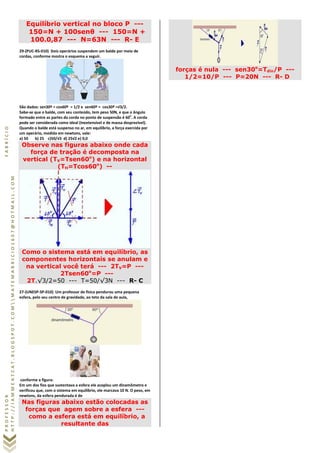 PROFESSORFABRÍCIO
HTTP://IAMMEATCAT.BLOGSPOT.COMMATEMABRICIO1607@HOTMAIL.COM
Equilíbrio vertical no bloco P ---
150=N + 100senθ --- 150=N +
100.0,87 --- N=63N --- R- E
29-(PUC-RS-010) Dois operários suspendem um balde por meio de
cordas, conforme mostra o esquema a seguir.
São dados: sen30º = cos60º =1/2 e sen60º = cos30º =√3/2. 
Sabe-se que o balde, com seu conteúdo, tem peso 50N, e que o ângulo
formado entre as partes da corda no ponto de suspensão é 60o
. A corda
pode ser considerada como ideal (inextensível e de massa desprezível).
Quando o balde está suspenso no ar, em equilíbrio, a força exercida por
um operário, medida em newtons, vale:
a) 50 b) 25 c)50/√3 d) 25√2 e) 0,0
Observe nas figuras abaixo onde cada
força de tração é decomposta na
vertical (TV=Tsen60o
) e na horizontal
(TH=Tcos60o
) --
Como o sistema está em equilíbrio, as
componentes horizontais se anulam e
na vertical você terá --- 2TV=P ---
2Tsen60o
=P ---
2T.√3/2=50 --- T=50/√3N --- R- C
27-(UNESP-SP-010) Um professor de física pendurou uma pequena
esfera, pelo seu centro de gravidade, ao teto da sala de aula,
conforme a figura:
Em um dos fios que sustentava a esfera ele acoplou um dinamômetro e
verificou que, com o sistema em equilíbrio, ele marcava 10 N. O peso, em
newtons, da esfera pendurada é de
Nas figuras abaixo estão colocadas as
forças que agem sobre a esfera ---
como a esfera está em equilíbrio, a
resultante das
forças é nula --- sen30o
=Tdin/P ---
1/2=10/P --- P=20N --- R- D
 