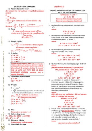 PROFESSORFABRÍCIO
HTTP://IAMMEATCAT.BLOGSPOT.COMMATEMABRICIO1607@HOTMAIL.COM
EXERCÍCIO SOBRE GRANDEZA
1) Aceleração escalar linear
1) Força
2) Energia cinética
( )
= =
3) Trabalho
OBSERVAÇÃO FABRICILIANA: observem que a
unidade dimensional do trabalho e a unidade
dimensional da energia cinética á mesma!
ISSO SE DEVE DO FATO QUE AS DUAS
SIGNIFICAM ENERGIA: portanto tem a
mesma dimensão
4) Quantidade de movimento
5) Pressão
6) Área
7) Volume de prismas
8) Constante elástica
Se é constante então é igual a 1
9) Quantidade de carga
EXERCÍCIO SOBRE ORDEM DE GRANDEZA E
ANÁLISE DIMENSIONAL
Lembre-se
Numero diminui expoente aumenta
Numero aumenta expoente diminui
1) Qual a ordem de grandeza de N, tal que N = 2,8.
107
?
Solução:
2) Qual a ordem de grandeza do número de alunos
das 4 turmas da 8ª série, sabendo-se que cada
turma tem em média 38 alunos ?
Solução:
=
3) Qual a ordem de grandeza do número de
segundos contidos em 1 hora?
Solução:
4) Qual a ordem de grandeza da população do Brasil
Solução:
(196,655 milhoes de pessoas/17 jan de 2013?
5) As estatísticas do Metrô do Rio de Janeiro
informam que, em média, 450 mil passageiros
passam diariamente pelas 32 estações. Qual a
ordem de grandeza do número de passageiros
que passam mensalmente pelas 32 estações
Metrô do Rio de Janeiro ?
Solução:
OBS: Não tem que multiplicar! 450 mil passam
pelas 32 estações, não por uma!
6) Em um hotel com 500 apartamentos, o consumo
médio de água por apartamento durante o verão
é de 170 litros por dia. Qual a ordem de grandeza
do consumo total de água do hotel, durante um
mês no verão, considerando todos os
apartamentos ocupados nesse período ?
Solução:
Agora sim precisa multiplicar!
 