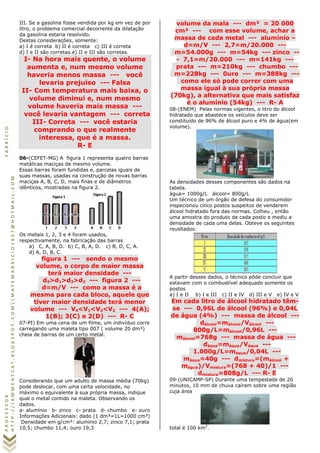 PROFESSORFABRÍCIO
HTTP://IAMMEATCAT.BLOGSPOT.COMMATEMABRICIO1607@HOTMAIL.COM
III. Se a gasolina fosse vendida por kg em vez de por
litro, o problema comercial decorrente da dilatação
da gasolina estaria resolvido.
Destas considerações, somente:
a) I é correta b) II é correta c) III é correta
d) I e II são corretas.e) II e III são corretas.
I- Na hora mais quente, o volume
aumenta e, num mesmo volume
haveria menos massa --- você
levaria prejuiso --- Falsa
II- Com temperatura mais baixa, o
volume diminui e, num mesmo
volume haveria mais massa ---
você levaria vantagem --- correta
III- Correta --- você estaria
comprando o que realmente
interessa, que é a massa.
R- E
06-(CEFET-MG) A figura 1 representa quatro barras
metálicas maciças de mesmo volume.
Essas barras foram fundidas e, parcelas iguais de
suas massas, usadas na construção de novas barras
maciças A, B, C, D, mais finas e de diâmetros
idênticos, mostradas na figura 2.
Os metais 1, 2, 3 e 4 foram usados,
respectivamente, na fabricação das barras
a) C, A, B, D. b) C, B, A, D. c) B, D, C, A.
d) A, D, B, C.
figura 1 --- sendo o mesmo
volume, o corpo de maior massa
terá maior densidade ---
d4>d1>d3>d2 --- figura 2 ---
d=m/V --- como a massa é a
mesma para cada bloco, aquele que
tiver maior densidade terá menor
volume --- V4<V1<V3<V2 --- 4(A);
1(B); 3(C) e 2(D) --- R- C
07-PI) Em uma cena de um filme, um indivíduo corre
carregando uma maleta tipo 007 ( volume 20 dm³)
cheia de barras de um certo metal.
Considerando que um adulto de massa média (70kg)
pode deslocar, com uma certa velocidade, no
máximo o equivalente à sua própria massa, indique
qual o metal contido na maleta. Observando os
dados.
a- alumínio b- zinco c- prata d- chumbo e- ouro
Informações Adicionais: dado (1 dm³=1L=1000 cm³)
Densidade em g/cm³: aluminio 2,7; zinco 7,1; prata
10,5; chumbo 11,4; ouro 19,3
volume da mala --- dm³ = 20 000
cm³ --- com esse volume, achar a
massa de cada metal --- alumínio –
d=m/V --- 2,7=m/20.000 ---
m=54.000g --- m=54kg --- zinco --
- 7,1=m/20.000 --- m=141kg ---
prata --- m=210kg --- chumbo ---
m=228kg --- 0uro --- m=388kg ---
como ele só pode correr com uma
massa igual à sua própria massa
(70kg), a alternativa que mais satisfaz
é o alumínio (54kg) --- R- A
08-(ENEM) Pelas normas vigentes, o litro do álcool
hidratado que abastece os veículos deve ser
constituído de 96% de álcool puro e 4% de água(em
volume).
As densidades desses componentes são dados na
tabela.
água= 1000g/L álcool= 800g/L
Um técnico de um órgão de defesa do consumidor
inspecionou cinco postos suspeitos de venderem
álcool hidratado fora das normas. Colheu , então
uma amostra do produto de cada posto e mediu a
densidade de cada uma delas. Obteve os seguintes
reusltados:
A partir desses dados, o técnico pôde concluir que
estavam com o combustível adequado somente os
postos
a) I e II b) I e III c) II e IV d) III e V e) IV e V
Em cada litro de álcool hidratado têm-
se --- 0,96L de álcool (96%) e 0,04L
de água (4%) --- massa de álcool ---
dálcool=málcool/Válcool ---
800g/L=málcool/0,96L ---
málcool=768g --- massa de água ---
dágua=mágua/Vágua ---
1.000g/L=mágua/0,04L ---
mágua=40g --- dmistura=(málcool +
mágua)/Vmistura=(768 + 40)/1 ---
dmistura=808g/L --- R- E
09-(UNICAMP-SP) Durante uma tempestade de 20
minutos, 10 mm de chuva caíram sobre uma região
cuja área
total é 100 km2
.
 