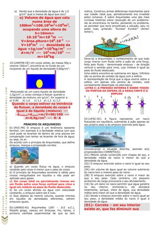 PROFESSORFABRÍCIO
HTTP://IAMMEATCAT.BLOGSPOT.COMMATEMABRICIO1607@HOTMAIL.COM
a) Sendo que a densidade da água é de 1,0
g/cm3
qual a massa de água que caiu?
a) Volume de água que caiu
numa área de
100km2
=100.106
m2
=108
m2
,
ocupando uma altura de
h=10mm=
10.10-3
m=10-2
m ---
V=área.altura=108
.10-2
---
V=106
m3
--- densidade da
água =1g/cm3
=103
kg/m3
---
d=m/V --- 103
=m/106
---
m=109
kg
10-(UNIFOR-CE) Um corpo sólido, de massa 90g e
volume 100cm3
, encontra-se no fundo de um
recipiente de um líquido de densidade 0,60g/cm3
.
Misturando-se um outro líquido de densidade
1,5g/cm3
, o corpo começa a flutuar quando a
densidade da mistura, em g/cm3
, for superior a:
a) 0,90 b) 1,0 c) 1,1 d) 1,2 e) 1,3
Quando o corpo estiver na iminência
de flutuar, a densidade do corpo é
igual à do líquido (mistura) ---
dmistura=dcorpo=m/V=90/100 ---
d=0,9g/cm3
--- R- A
PRINCIPIO DE ARQUIMEDES
01-(PUC-PR) O empuxo é um fenômeno bastante
familiar. Um exemplo é a facilidade relativa com que
você pode se levantar de dentro de uma piscina em
comparação com tentar se levantar de fora da água,
ou seja, no ar.
De acordo com o princípio de Arquimedes, que define
empuxo, marque a proposição correta:
a) Quando um corpo flutua na água, o empuxo
recebido pelo corpo é menor que o peso do corpo.
b) O princípio de Arquimedes somente é válido para
corpos mergulhados em líquidos e não pode ser
aplicado para gases.
c) Um corpo total ou parcialmente imerso em
um fluido sofre uma força vertical para cima e
igual em módulo ao peso do fluido deslocado.
d) Se um corpo afunda na água com velocidade
constante, o empuxo sobre ele é nulo.
e) Dois objetos de mesmo volume, quando imersos
em líquidos de densidades diferentes, sofrem
empuxos iguais.
02-(UNIRIO-RJ) Arquimedes (287 - 212 a.C.),
filósofo grego, nasceu em Siracusa. Foi, talvez, o
primeiro cientista experimental de que se tem
notícia. Construiu armas defensivas importantes para
sua cidade natal que, periodicamente era invadida
pelos romanos. É sobre Arquimedes uma das mais
curiosas histórias sobre resolução de um problema:
ele se encontrava no banho, pensando no problema,
ao perceber que teria encontrado a solução, saiu nu
pelas ruas, gritando: "Eureka! Eureka!" (Achei!
Achei!).
Deve-se a Arquimedes o conhecimento de que todo
corpo imerso num fluido sofre a ação de uma força,
feita pelo fluido - denominada empuxo - de direção
vertical e sentido para cima, cujo módulo é igual ao
peso do fluido deslocado.
Uma esfera encontra-se submersa em água. Infinitos
são os pontos de contato da água com a esfera.
A representação da força que a água exerce sobre a
esfera, em apenas oito pontos de contato, está
corretamente desenhada na alternativa:
LETRA C: A PRESSÃO INTERNA É SOBRE TODOS
OS PONTOS DA ESFERA JÁ A RESULTANTE É O
EMPUXO
03-(UFSC-SC) A figura representa um navio
flutuando em equilíbrio, submetido à ação apenas do
seu próprio peso e do empuxo exercido pela água.
Considerando a situação descrita, assinale a(s)
proposição(ões) CORRETA(S):
(01) Mesmo sendo construído com chapas de aço, a
densidade média do navio é menor do que a
densidade da água.
(02) O empuxo exercido sobre o navio é igual ao seu
peso.
(04) Um volume de água igual ao volume submerso
do navio tem o mesmo peso do navio.
(08) O empuxo exercido sobre o navio é maior do
que o seu peso. Caso contrário, um pequeno
acréscimo de carga provocaria o seu afundamento.
(16) Se um dano no navio permitir que água penetre
no seu interior, enchendo-o, ele afundará
totalmente, porque, cheio de água, sua densidade
média será maior do que a densidade da água.
(32) Sendo o empuxo exercido sobre o navio igual ao
seu peso, a densidade média do navio é igual à
densidade da água.
(O1)- Correta – em seu interior
existe ar, que faz diminuir sua
 