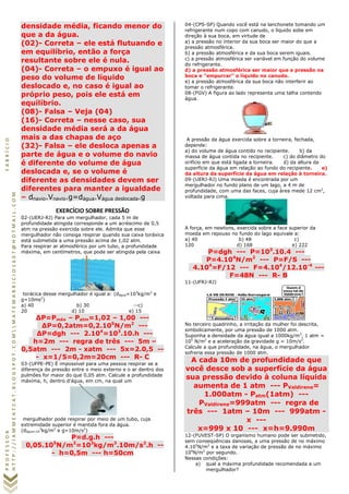 PROFESSORFABRÍCIO
HTTP://IAMMEATCAT.BLOGSPOT.COMMATEMABRICIO1607@HOTMAIL.COM
densidade média, ficando menor do
que a da água.
(02)- Correta – ele está flutuando e
em equilíbrio, então a força
resultante sobre ele é nula.
(04)- Correta – o empuxo é igual ao
peso do volume de líquido
deslocado e, no caso é igual ao
próprio peso, pois ele está em
equilíbrio.
(08)- Falsa – Veja (04)
(16)- Correta – nesse caso, sua
densidade média será a da água
mais a das chapas de aço
(32)- Falsa – ele desloca apenas a
parte de água e o volume do navio
é diferente do volume de água
deslocada e, se o volume é
diferente as densidades devem ser
diferentes para manter a igualdade
– dnavio.Vnavio.g=dágua.Vágua deslocada.g
EXERCÍCIO SOBRE PRESSÃO
02-(UERJ-RJ) Para um mergulhador, cada 5 m de
profundidade atingida corresponde a um acréscimo de 0,5
atm na pressão exercida sobre ele. Admita que esse
mergulhador não consiga respirar quando sua caixa toráxica
está submetida a uma pressão acima de 1,02 atm.
Para respirar ar atmosférico por um tubo, a profundidade
máxima, em centímetros, que pode ser atingida pela caixa
torácica desse mergulhador é igual a: (dágua=103
kg/m3
e
g=10ms2
)
a) 40 b) 30 --c)
20 d) 10 e) 15
ΔP=Pmáx – Patm=1,02 – 1,00 ---
ΔP=0,2atm=0,2.105
N/m2
---
ΔP=dgh --- 2.104
=103
.10.h ---
h=2m --- regra de três --- 5m –
0,5atm --- 2m - xatm --- 5x=2.0,5 --
- x=1/5=0,2m=20cm --- R- C
03-(UFPE-PE) É impossível para uma pessoa respirar se a
diferença de pressão entre o meio externo e o ar dentro dos
pulmões for maior do que 0,05 atm. Calcule a profundidade
máxima, h, dentro d'água, em cm, na qual um
mergulhador pode respirar por meio de um tubo, cuja
extremidade superior é mantida fora da água.
(dágua=10
3
kg/m3
e g=10m/s2
)
P=d.g.h ---
0,05.105
N/m2
=103
kg/m3
.10m/s2
.h --
- h=0,5m --- h=50cm
04-(CPS-SP) Quando você está na lanchonete tomando um
refrigerante num copo com canudo, o líquido sobe em
direção à sua boca, em virtude de
a) a pressão no interior da sua boca ser maior do que a
pressão atmosférica.
b) a pressão atmosférica e da sua boca serem iguais.
c) a pressão atmosférica ser variável em função do volume
do refrigerante.
d) a pressão atmosférica ser maior que a pressão na
boca e "empurrar" o líquido no canudo.
e) a pressão atmosférica da sua boca não interferir ao
tomar o refrigerante.
08-(FGV) A figura ao lado representa uma talha contendo
água.
A pressão da água exercida sobre a torneira, fechada,
depende:
a) do volume de água contido no recipiente. b) da
massa de água contida no recipiente. c) do diâmetro do
orifício em que está ligada a torneira. d) da altura da
superfície da água em relação ao fundo do recipiente. e)
da altura da superfície da água em relação à torneira.
09-(UERJ-RJ) Uma moeda é encontrada por um
mergulhador no fundo plano de um lago, a 4 m de
profundidade, com uma das faces, cuja área mede 12 cm2
,
voltada para cima.
A força, em newtons, exercida sobre a face superior da
moeda em repouso no fundo do lago equivale a:
a) 40 b) 48 c)
120 d) 168 e) 222
P=dgh --- P=103
.10.4 ---
P=4.104
N/m2
--- P=F/S ---
4.104
=F/12 --- F=4.104
/12.10-4
---
F=48N --- R- B
11-(UFRJ-RJ)
No terceiro quadrinho, a irritação da mulher foi descrita,
simbolicamente, por uma pressão de 1000 atm.
Suponha a densidade da água igual a 1000kg/m3
, 1 atm =
105
N/m2
e a aceleração da gravidade g = 10m/s2
.
Calcule a que profundidade, na água, o mergulhador
sofreria essa pressão de 1000 atm.
A cada 10m de profundidade que
você desce sob a superfície da água
sua pressão devido à coluna líquida
aumenta de 1 atm --- PValdirene=
1.000atm - Patm(1atm) ---
PValdirene=999atm --- regra de
três --- 1atm – 10m --- 999atm -
x ---
x=999 x 10 --- x=h=9.990m
12-(FUVEST-SP) O organismo humano pode ser submetido,
sem conseqüências danosas, a uma pressão de no máximo
4.105
N/m2
e a taxa de variação de pressão de no máximo
104
N/m2
por segundo.
Nessas condições:
a) qual a máxima profundidade recomendada a um
mergulhador?
 