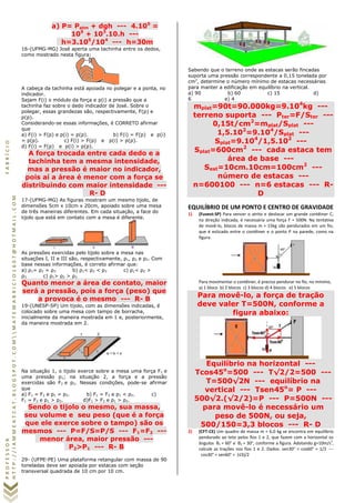 PROFESSORFABRÍCIO
HTTP://IAMMEATCAT.BLOGSPOT.COMMATEMABRICIO1607@HOTMAIL.COM
a) P= Patm + dgh --- 4.105
=
105
+ 103
.10.h ---
h=3.105
/104
--- h=30m
16-(UFMG-MG) José aperta uma tachinha entre os dedos,
como mostrado nesta figura:
A cabeça da tachinha está apoiada no polegar e a ponta, no
indicador.
Sejam F(i) o módulo da força e p(i) a pressão que a
tachinha faz sobre o dedo indicador de José. Sobre o
polegar, essas grandezas são, respectivamente, F(p) e
p(p).
Considerando-se essas informações, é CORRETO afirmar
que
a) F(i) > F(p) e p(i) = p(p). b) F(i) = F(p) e p(i)
= p(p). c) F(i) > F(p) e p(i) > p(p).
d) F(i) = F(p) e p(i) > p(p).
A força trocada entre cada dedo e a
tachinha tem a mesma intensidade,
mas a pressão é maior no indicador,
pois aí a área é menor com a força se
distribuindo com maior intensidade ---
R- D
17-(UFMG-MG) As figuras mostram um mesmo tijolo, de
dimensões 5cm x 10cm x 20cm, apoiado sobre uma mesa
de três maneiras diferentes. Em cada situação, a face do
tijolo que está em contato com a mesa é diferente.
As pressões exercidas pelo tijolo sobre a mesa nas
situações I, II e III são, respectivamente, ρ1, ρ2 e ρ3. Com
base nessas informações, é correto afirmar que:
a) ρ1= ρ2 = ρ3 b) ρ1< ρ2 < ρ3 c) ρ1< ρ2 >
ρ3 c) ρ1> ρ2 > ρ3
Quanto menor a área de contato, maior
será a pressão, pois a força (peso) que
a provoca é o mesmo --- R- B
19-(UNESP-SP) Um tijolo, com as dimensões indicadas, é
colocado sobre uma mesa com tampo de borracha,
inicialmente da maneira mostrada em 1 e, posteriormente,
da maneira mostrada em 2.
Na situação 1, o tijolo exerce sobre a mesa uma força F1 e
uma pressão p1; na situação 2, a força e a pressão
exercidas são F2 e p2. Nessas condições, pode-se afirmar
que
a) F1 = F2 e p1 = p2. b) F1 = F2 e p1 < p2. c)
F1 = F2 e p1 > p2. d)F1 > F2 e p1 > p2.
Sendo o tijolo o mesmo, sua massa,
seu volume e seu peso (que é a força
que ele exerce sobre o tampo) são os
mesmos --- P=F/S=P/S --- F1=F2 ---
menor área, maior pressão ---
P2>P1 --- R- B
29- (UFPE-PE) Uma plataforma retangular com massa de 90
toneladas deve ser apoiada por estacas com seção
transversal quadrada de 10 cm por 10 cm.
Sabendo que o terreno onde as estacas serão fincadas
suporta uma pressão correspondente a 0,15 tonelada por
cm2
, determine o número mínimo de estacas necessárias
para manter a edificação em equilíbrio na vertical.
a) 90 b) 60 c) 15 d)
6 e) 4
mplat=90t=90.000kg=9.104
kg ---
terreno suporta --- Pter=F/Ster ---
0,15t/cm2
=mplat/Splat ---
1,5.102
=9.104
/Splat ---
Splat=9.104
/1,5.102
---
Splat=600cm2
--- cada estaca tem
área de base ---
Sest=10cm.10cm=100cm2
---
número de estacas ---
n=600100 --- n=6 estacas --- R-
D
EQUILÍBRIO DE UM PONTO E CENTRO DE GRAVIDADE
1) (Fuvest-SP) Para vencer o atrito e deslocar um grande contêiner C,
na direção indicada, é necessária uma força F = 500N. Na tentativa
de movê-lo, blocos de massa m = 15kg são pendurados em um fio,
que é esticado entre o contêiner e o ponto P na parede, como na
figura.
Para movimentar o contêiner, é preciso pendurar no fio, no mínimo,
a) 1 bloco b) 2 blocos c) 3 blocos d) 4 blocos e) 5 blocos
Para movê-lo, a força de tração
deve valer T=500N, conforme a
figura abaixo:
Equilíbrio na horizontal ---
Tcos45o
=500 --- T√2/2=500 ---
T=500√2N --- equilíbrio na
vertical --- Tsen45o
= P ---
500√2.(√2/2)=P --- P=500N ---
para movê-lo é necessário um
peso de 500N, ou seja,
500/150=3,3 blocos --- R- D
2) (CFT-CE) Um quadro de massa m = 6,0 kg se encontra em equilíbrio
pendurado ao teto pelos fios 1 e 2, que fazem com a horizontal os
ângulos θ1 = 60° e θ2 = 30°, conforme a figura. Adotando g=10m/s2
,
calcule as trações nos fios 1 e 2. Dados: sen30° = cos60° = 1/2 ---
cos30° = sen60° = (√3)/2
 