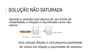 SOLUÇÃO NÃO SATURADA
Quando a solução está abaixo do seu limite de
solubilidade a solução é classificada como não
saturada.
Uma solução diluída é uma pequena quantidade
de soluto em relação a quantidade de solvente.
 