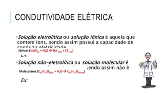 CONDUTIVIDADE ELÉTRICA
•Solução eletrolítica ou solução iônica é aquela que
contem íons, sendo assim possui a capacidade de
conduzir eletricidade.
Ex:
•Solução não-eletrolítica ou solução molecular é
aquela que não contem íons, sendo assim não é
condutora elétrica.
Ex:
 