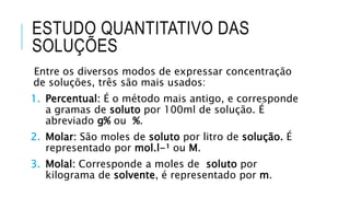 ESTUDO QUANTITATIVO DAS
SOLUÇÕES
Entre os diversos modos de expressar concentração
de soluções, três são mais usados:
1. Percentual: É o método mais antigo, e corresponde
a gramas de soluto por 100ml de solução. É
abreviado g% ou %.
2. Molar: São moles de soluto por litro de solução. É
representado por mol.l-¹ ou M.
3. Molal: Corresponde a moles de soluto por
kilograma de solvente, é representado por m.
 