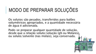 MODO DE PREPARAR SOLUÇÕES
Os solutos são pesados, transferidos para balões
volumétricos apropriados, e a quantidade necessária
de água é adicionada.
Pode-se preparar qualquer quantidade de solução,
desde que a relação soluto/solução (g% ou Molares),
ou soluto/solvente (nas molais), seja conservada.
 
