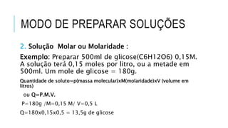 MODO DE PREPARAR SOLUÇÕES
2. Solução Molar ou Molaridade :
Exemplo: Preparar 500ml de glicose(C6H12O6) 0,15M.
A solução terá 0,15 moles por litro, ou a metade em
500ml. Um mole de glicose = 180g.
Quantidade de soluto=p(massa molecular)xM(molaridade)xV (volume em
litros)
ou Q=P.M.V.
P=180g /M=0,15 M/ V=0,5 L
Q=180x0,15x0,5 = 13,5g de glicose
 