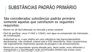 SUBSTÂNCIAS PADRÃO PRIMÁRIO
São consideradas substâncias padrão primário
somente aquelas que satisfazem os seguintes
requisitos:
•Devem ser de fácil obtenção no mercado a preço razoável
•Fácil de purificar, secar (110oC a 120oC), sem água na composição (de hidratação,
de cristalização).
•Inalterável ao ar, o que implica em uma substância não higroscópica(efeito
desidratante), não-oxidável, estável ante o CO2 atmosférico. Estas características
são especialmente importantes quando da pesagem e do armazenamento.
•Deverá ter um equivalente-grama elevado pois, deste modo, erros referentes a
manipulação e a aparelhagem serão minimizados (lembre que muitas vezes
 