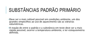 SUBSTÂNCIAS PADRÃO PRIMÁRIO
•Deve ser o mais solúvel possível em condições ambiente, um dos
grandes empecilhos ao uso de aquecimento são as vidrarias
volumétricas.
•A reação de entre o padrão e a substância em teste deve ser a mais
rápida possível, ocorrer a temperatura ambiente, e ter estequiometria
definida.
 