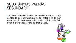 SUBSTÂNCIAS PADRÃO
SECUNDÁRIO
•São consideradas padrão secundário aquelas cujo
conteúdo de substância ativa foi estabelecido por
comparação com uma substância padrão primário.
Podem ser usadas para padronização.
 
