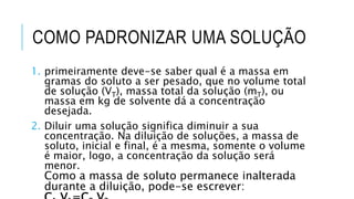 COMO PADRONIZAR UMA SOLUÇÃO
1. primeiramente deve-se saber qual é a massa em
gramas do soluto a ser pesado, que no volume total
de solução (VT), massa total da solução (mT), ou
massa em kg de solvente dá a concentração
desejada.
2. Diluir uma solução significa diminuir a sua
concentração. Na diluição de soluções, a massa de
soluto, inicial e final, é a mesma, somente o volume
é maior, logo, a concentração da solução será
menor.
Como a massa de soluto permanece inalterada
durante a diluição, pode-se escrever:
 