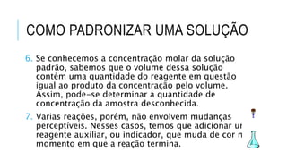 COMO PADRONIZAR UMA SOLUÇÃO
6. Se conhecemos a concentração molar da solução
padrão, sabemos que o volume dessa solução
contém uma quantidade do reagente em questão
igual ao produto da concentração pelo volume.
Assim, pode-se determinar a quantidade de
concentração da amostra desconhecida.
7. Varias reações, porém, não envolvem mudanças
perceptíveis. Nesses casos, temos que adicionar um
reagente auxiliar, ou indicador, que muda de cor no
momento em que a reação termina.
 