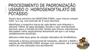 PROCEDIMENTO DE PADRONIZAÇÃO
USANDO O HIDROGENOFTALATO DE
POTÁSSIO:
Separe duas amostras de C6H4COOK.COOH, cujas massas estejam
entre 1g e 2g, com precisão de 4 casas decimais.
Identifique a respectiva massa de cada becker com etiquetas e
adicione 100mL de água destilada, fervida o mais recentemente
possível, (para a retirada do CO2, lembre que frascos volumétricos
não podem sofrer aquecimento) lentamente até que o sal esteja
completamente dissolvido.
Adicione então duas gotas de solução indicadora de fenolftaleína.
Utilizando a técnica convencional de titulações, adicione o NaOH a
solução do C6H4COOK.COOH, devagar mas constante, até o primeiro
indício de uma coloração rosa permanente.
 