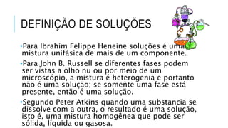 DEFINIÇÃO DE SOLUÇÕES
•Para Ibrahim Felippe Heneine soluções é uma
mistura unifásica de mais de um componente.
•Para John B. Russell se diferentes fases podem
ser vistas a olho nu ou por meio de um
microscópio, a mistura é heterogenia e portanto
não é uma solução; se somente uma fase está
presente, então é uma solução.
•Segundo Peter Atkins quando uma substancia se
dissolve com a outra, o resultado é uma solução,
isto é, uma mistura homogênea que pode ser
sólida, líquida ou gasosa.
 