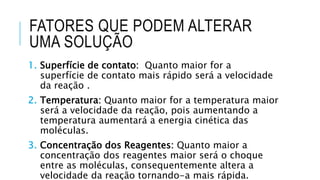 FATORES QUE PODEM ALTERAR
UMA SOLUÇÃO
1. Superfície de contato: Quanto maior for a
superfície de contato mais rápido será a velocidade
da reação .
2. Temperatura: Quanto maior for a temperatura maior
será a velocidade da reação, pois aumentando a
temperatura aumentará a energia cinética das
moléculas.
3. Concentração dos Reagentes: Quanto maior a
concentração dos reagentes maior será o choque
entre as moléculas, consequentemente altera a
velocidade da reação tornando-a mais rápida.
 