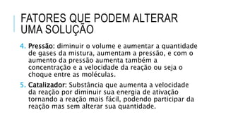 FATORES QUE PODEM ALTERAR
UMA SOLUÇÃO
4. Pressão: diminuir o volume e aumentar a quantidade
de gases da mistura, aumentam a pressão, e com o
aumento da pressão aumenta também a
concentração e a velocidade da reação ou seja o
choque entre as moléculas.
5. Catalizador: Substância que aumenta a velocidade
da reação por diminuir sua energia de ativação
tornando a reação mais fácil, podendo participar da
reação mas sem alterar sua quantidade.
 