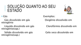 SOLUÇÃO QUANTO AO SEU
ESTADO
 Gás Exemplos:
Gás dissolvido em gás Oxigênio dissolvido em
nitrogênio
Líquido dissolvido em gás Clorofórmio dissolvido em
nitrogênio(vap.)
Sólido dissolvido em gás Gelo seco dissolvido em
nitrogênio(vap.)
 