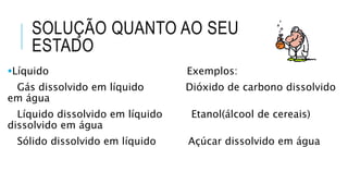 SOLUÇÃO QUANTO AO SEU
ESTADO
Líquido Exemplos:
Gás dissolvido em líquido Dióxido de carbono dissolvido
em água
Líquido dissolvido em líquido Etanol(álcool de cereais)
dissolvido em água
Sólido dissolvido em líquido Açúcar dissolvido em água
 