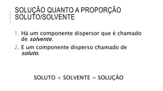SOLUÇÃO QUANTO A PROPORÇÃO
SOLUTO/SOLVENTE
1. Há um componente dispersor que é chamado
de solvente.
2. E um componente disperso chamado de
soluto.
SOLUTO + SOLVENTE = SOLUÇÃO
 