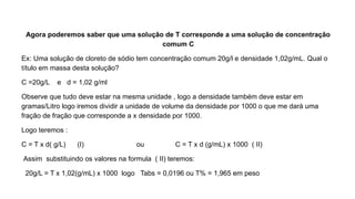 Agora poderemos saber que uma solução de T corresponde a uma solução de concentração
comum C
Ex: Uma solução de cloreto de sódio tem concentração comum 20g/l e densidade 1,02g/mL. Qual o
título em massa desta solução?
C =20g/L e d = 1,02 g/ml
Observe que tudo deve estar na mesma unidade , logo a densidade também deve estar em
gramas/Litro logo iremos dividir a unidade de volume da densidade por 1000 o que me dará uma
fração de fração que corresponde a x densidade por 1000.
Logo teremos :
C = T x d( g/L) (I) ou C = T x d (g/mL) x 1000 ( II)
Assim substituindo os valores na formula ( II) teremos:
20g/L = T x 1,02(g/mL) x 1000 logo Tabs = 0,0196 ou T% = 1,965 em peso
 