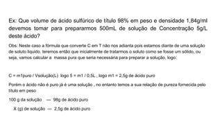 Ex: Que volume de ácido sulfúrico de título 98% em peso e densidade 1,84g/ml
devemos tomar para prepararmos 500mL de solução de Concentração 5g/L
deste ácido?
Obs: Neste caso a fórmula que converte C em T não nos adianta pois estamos diante de uma solução
de soluto liquido. teremos então que inicialmente de tratarmos o soluto como se fosse um sólido, ou
seja, vamos calcular a massa pura que seria necessária para preparar a solução, logo:
C = m1puro / Vsolução(L) logo 5 = m1 / 0,5L , logo m1 = 2,5g de ácido puro
Porém o ácido não é puro já é uma solução , no entanto temos a sua relação de pureza fornecida pelo
título em peso
100 g da solução — 98g de ácido puro
X (g) de solução — 2,5g de ácido puro
 