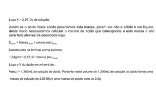 Logo X = 2,5510g de solução.
Assim se o ácido fosse sólido pesaríamos esta massa, porem ele não é sólido é um liquido,
deste modo necessitamos calcular o volume de ácido que corresponde a esta massa e isto
será feito através da densidade logo:
Dácido = Massa ácido / volume (mL)ácido
Substituindo na fórmula acima teremos:
1,84g/ml = 2,5510 / Volume (mL)ácido
Logo o V do ácido em ml será de :
V(mL) = 1,386mL de solução de ácido. Portanto neste volume de 1,386mL de solução de ácido temos uma
massa de solução de 2,5510g e uma massa de soluto puro de 2,5g
 