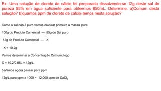 Ex: Uma solução de cloreto de cálcio foi preparada dissolvendo-se 12g deste sal de
pureza 85% em água suficiente para obtermos 850mL. Determine: a)Comum desta
solução? b)quantos ppm de cloreto de cálcio temos nesta solução?
Como o sal não é puro vamos calcular primeiro a massa pura:
100g do Produto Comercial — 85g do Sal puro
12g do Produto Comercial — X
X = 10,2g
Vamos determinar a Concentração Comum, logo:
C = 10,2/0,85L = 12g/L.
b)Vamos agora passar para ppm
12g/L para ppm x 1000 = 12.000 ppm de CaCl2
 