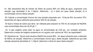 01. São dissolvidos 60g de Cloreto de Sódio de pureza 80% em 200g de água, originando uma
solução cuja densidade é de 1,12g/mL .Determine : a) o título em peso desta solução, b) A
concentração comum dessa solução.
02. Calcule a concentração Comum de uma solução preparada com 12,0g de KCl, de pureza 72%,
dissolvidos em água suficiente para produzir 200 mL de solução.
03 Qual a massa de soluto que deve ser utilizada para preparar os 750 mL de solução de NaClO4,
cuja concentração deve ser de 20 g/L.?
04. O gás oxigênio pode estar na água na concentração de 0,05 g/L, em condição ambiente.
Determine a massa de oxigênio existente em um aquário com volume de 150 L de capacidade?
05. Dissolvem-se 10g de soda cáustica (NaOH) de pureza 80% , em água suficiente para a obtenção
de 500mL de solução. Determine a concentração comum (g/L), desta solução. Sabendo-se que esta
solução apresenta densidade d= 1,10g/ml, determine o título em peso desta solução?
 