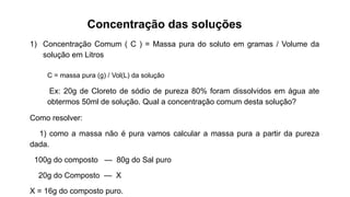 Concentração das soluções
1) Concentração Comum ( C ) = Massa pura do soluto em gramas / Volume da
solução em Litros
C = massa pura (g) / Vol(L) da solução
Ex: 20g de Cloreto de sódio de pureza 80% foram dissolvidos em água ate
obtermos 50ml de solução. Qual a concentração comum desta solução?
Como resolver:
1) como a massa não é pura vamos calcular a massa pura a partir da pureza
dada.
100g do composto — 80g do Sal puro
20g do Composto — X
X = 16g do composto puro.
 