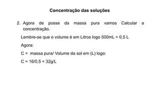 Concentração das soluções
2. Agora de posse da massa pura vamos Calcular a
concentração.
Lembre-se que o volume é em Litros logo 500mL = 0,5 L
Agora:
C = massa pura/ Volume da sol em (L) logo:
C = 16/0,5 = 32g/L
 