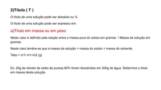 2)Título ( T )
O título de uma solução pode ser absoluto ou %
O título de uma solução pode ser expresso em:
a)Título em massa ou em peso .
Neste caso é definido pela reação entre a massa pura do soluto em gramas / Massa da solução em
gramas.
Neste caso lembre-se que a massa da solução = massa do soluto + massa do solvente.
Tabs = m1/ m1+m2 (g)
Ex: 20g de cloreto de sódio de pureza 80% foram dissolvidos em 300g de água. Determine o título
em massa desta solução.
 