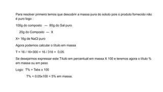 Para resolver primeiro temos que descobrir a massa pura do soluto pois o produto fornecido não
é puro logo :
100g do composto — 80g do Sal puro
20g do Composto — X
X= 16g de NaCl puro
Agora podemos calcular o título em massa
T = 16 / 16+300 = 16 / 316 = 0,05.
Se desejarmos expressar este Título em percentual em massa X 100 e teremos agora o título %
em massa ou em peso
Logo: T% = Tabs x 100
T% = 0,05x100 = 5% em massa.
 
