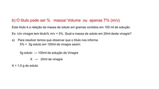 b) O titulo pode ser % massa/ Volume ou apenas T% (m/v)
Este título é a relação da massa de soluto em gramas contidos em 100 ml de solução.
Ex: Um vinagre tem titulo% m/v = 5%. Qual a massa de soluto em 20ml deste vinagre?
a) Para resolver temos que observar que o título nos informa
5% = 5g soluto em 100ml de vinagre assim:
5g soluto — 100ml de solução de Vinagre
X — 20ml de vinagre
X = 1,0 g de soluto.
 