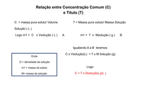 C = massa pura soluto/ Volume T = Massa pura soluto/ Massa Solução
Solução ( L )
Logo m1 = C x Vsolução ( L ) A m1 = T x Msolução ( g ) B
Igualando A a B teremos:
C x Vsolução(L) = T x M Solução (g)
Logo
C = T x Dsolução( g/L )
Relação entre Concentração Comum (C)
e Título (T)
Onde
D = densidade da solução
m1 = massa do soluto
M= massa da solução
 