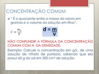 CONCENTRAÇÃO COMUM
 “ É o quociente entre a massa do soluto em
gramas e o volume da solução em litros”.
NÃO CONFUNDIR A FÓRMULA DA CONCENTRAÇÃO
COMUM COM A DA DENSIDADE.
Exemplo: Calcule a concentração em g/L, de uma
solução de nitrato de potássio, sabendo que ela
possui 60 g do sal em 300 cm3 de solução.
 