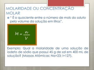 MOLARIDADE OU CONCENTRAÇÃO
MOLAR
 “ É o quociente entre o número de mols do soluto
pelo volume da solução em litros”.
Exemplo: Qual a molaridade de uma solução de
iodeto de sódio que possui 45 g de sal em 400 mL de
solução? (Massas Atômicas: Na=23; I=127).
 