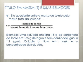 TÍTULO EM MASSA (T) E SUAS RELAÇÕES
 “ É o quociente entre a massa do soluto pela
massa total da solução”.
Exemplo: Uma solução encerra 15 g de carbonato
de sódio em 135 g de água e tem densidade igual a
1,1 g/mL. Calcule o título em massa e a
concentração da solução.
 