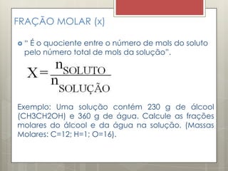 FRAÇÃO MOLAR (x)
 “ É o quociente entre o número de mols do soluto
pelo número total de mols da solução”.
Exemplo: Uma solução contém 230 g de álcool
(CH3CH2OH) e 360 g de água. Calcule as frações
molares do álcool e da água na solução. (Massas
Molares: C=12; H=1; O=16).
 