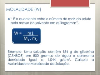 MOLALIDADE (W)
 “ É o quociente entre o número de mols do soluto
pela massa do solvente em quilogramas”.
Exemplo: Uma solução contém 184 g de glicerina
(C3H8O3) em 800 gramas de água e apresenta
densidade igual a 1,044 g/cm3. Calcule a
Molaridade e Molalidade da Solução.
 