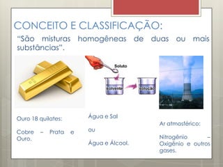 CONCEITO E CLASSIFICAÇÃO:
“São misturas homogêneas de duas ou mais
substâncias”.
Ouro 18 quilates:
Cobre – Prata e
Ouro.
Água e Sal
ou
Água e Álcool.
Ar atmosférico:
Nitrogênio –
Oxigênio e outros
gases.
 